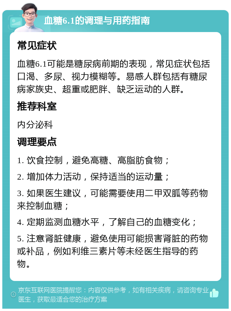 血糖6.1的调理与用药指南 常见症状 血糖6.1可能是糖尿病前期的表现，常见症状包括口渴、多尿、视力模糊等。易感人群包括有糖尿病家族史、超重或肥胖、缺乏运动的人群。 推荐科室 内分泌科 调理要点 1. 饮食控制，避免高糖、高脂肪食物； 2. 增加体力活动，保持适当的运动量； 3. 如果医生建议，可能需要使用二甲双胍等药物来控制血糖； 4. 定期监测血糖水平，了解自己的血糖变化； 5. 注意肾脏健康，避免使用可能损害肾脏的药物或补品，例如利维三素片等未经医生指导的药物。