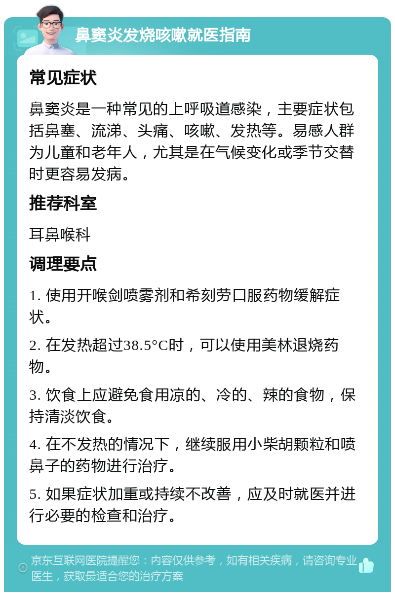 鼻窦炎发烧咳嗽就医指南 常见症状 鼻窦炎是一种常见的上呼吸道感染，主要症状包括鼻塞、流涕、头痛、咳嗽、发热等。易感人群为儿童和老年人，尤其是在气候变化或季节交替时更容易发病。 推荐科室 耳鼻喉科 调理要点 1. 使用开喉剑喷雾剂和希刻劳口服药物缓解症状。 2. 在发热超过38.5°C时，可以使用美林退烧药物。 3. 饮食上应避免食用凉的、冷的、辣的食物，保持清淡饮食。 4. 在不发热的情况下，继续服用小柴胡颗粒和喷鼻子的药物进行治疗。 5. 如果症状加重或持续不改善，应及时就医并进行必要的检查和治疗。