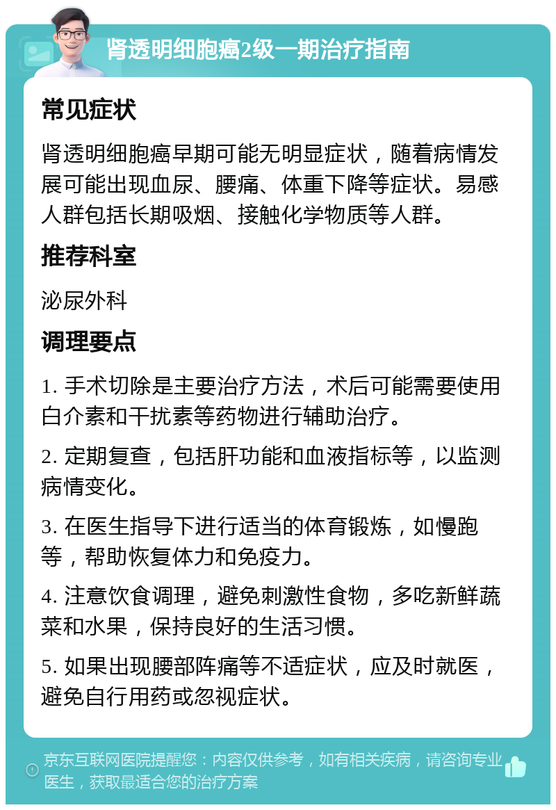 肾透明细胞癌2级一期治疗指南 常见症状 肾透明细胞癌早期可能无明显症状，随着病情发展可能出现血尿、腰痛、体重下降等症状。易感人群包括长期吸烟、接触化学物质等人群。 推荐科室 泌尿外科 调理要点 1. 手术切除是主要治疗方法，术后可能需要使用白介素和干扰素等药物进行辅助治疗。 2. 定期复查，包括肝功能和血液指标等，以监测病情变化。 3. 在医生指导下进行适当的体育锻炼，如慢跑等，帮助恢复体力和免疫力。 4. 注意饮食调理，避免刺激性食物，多吃新鲜蔬菜和水果，保持良好的生活习惯。 5. 如果出现腰部阵痛等不适症状，应及时就医，避免自行用药或忽视症状。