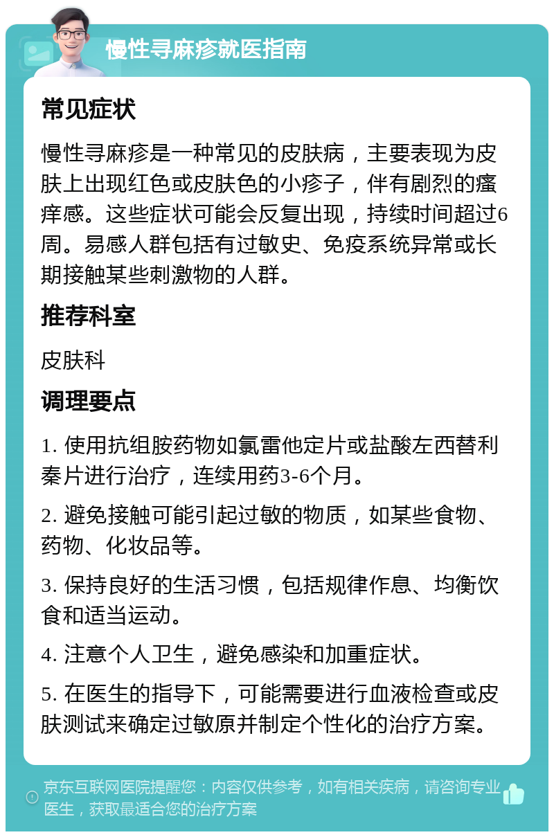 慢性寻麻疹就医指南 常见症状 慢性寻麻疹是一种常见的皮肤病，主要表现为皮肤上出现红色或皮肤色的小疹子，伴有剧烈的瘙痒感。这些症状可能会反复出现，持续时间超过6周。易感人群包括有过敏史、免疫系统异常或长期接触某些刺激物的人群。 推荐科室 皮肤科 调理要点 1. 使用抗组胺药物如氯雷他定片或盐酸左西替利秦片进行治疗，连续用药3-6个月。 2. 避免接触可能引起过敏的物质，如某些食物、药物、化妆品等。 3. 保持良好的生活习惯，包括规律作息、均衡饮食和适当运动。 4. 注意个人卫生，避免感染和加重症状。 5. 在医生的指导下，可能需要进行血液检查或皮肤测试来确定过敏原并制定个性化的治疗方案。