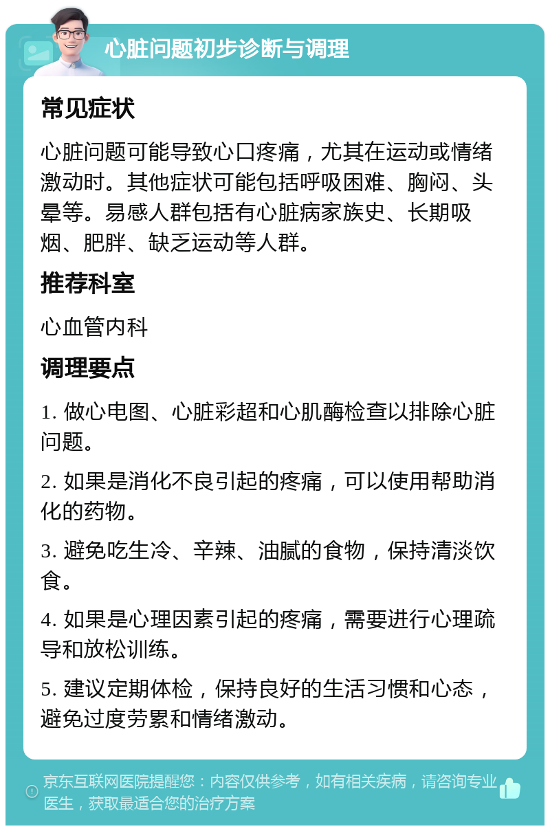 心脏问题初步诊断与调理 常见症状 心脏问题可能导致心口疼痛，尤其在运动或情绪激动时。其他症状可能包括呼吸困难、胸闷、头晕等。易感人群包括有心脏病家族史、长期吸烟、肥胖、缺乏运动等人群。 推荐科室 心血管内科 调理要点 1. 做心电图、心脏彩超和心肌酶检查以排除心脏问题。 2. 如果是消化不良引起的疼痛，可以使用帮助消化的药物。 3. 避免吃生冷、辛辣、油腻的食物，保持清淡饮食。 4. 如果是心理因素引起的疼痛，需要进行心理疏导和放松训练。 5. 建议定期体检，保持良好的生活习惯和心态，避免过度劳累和情绪激动。