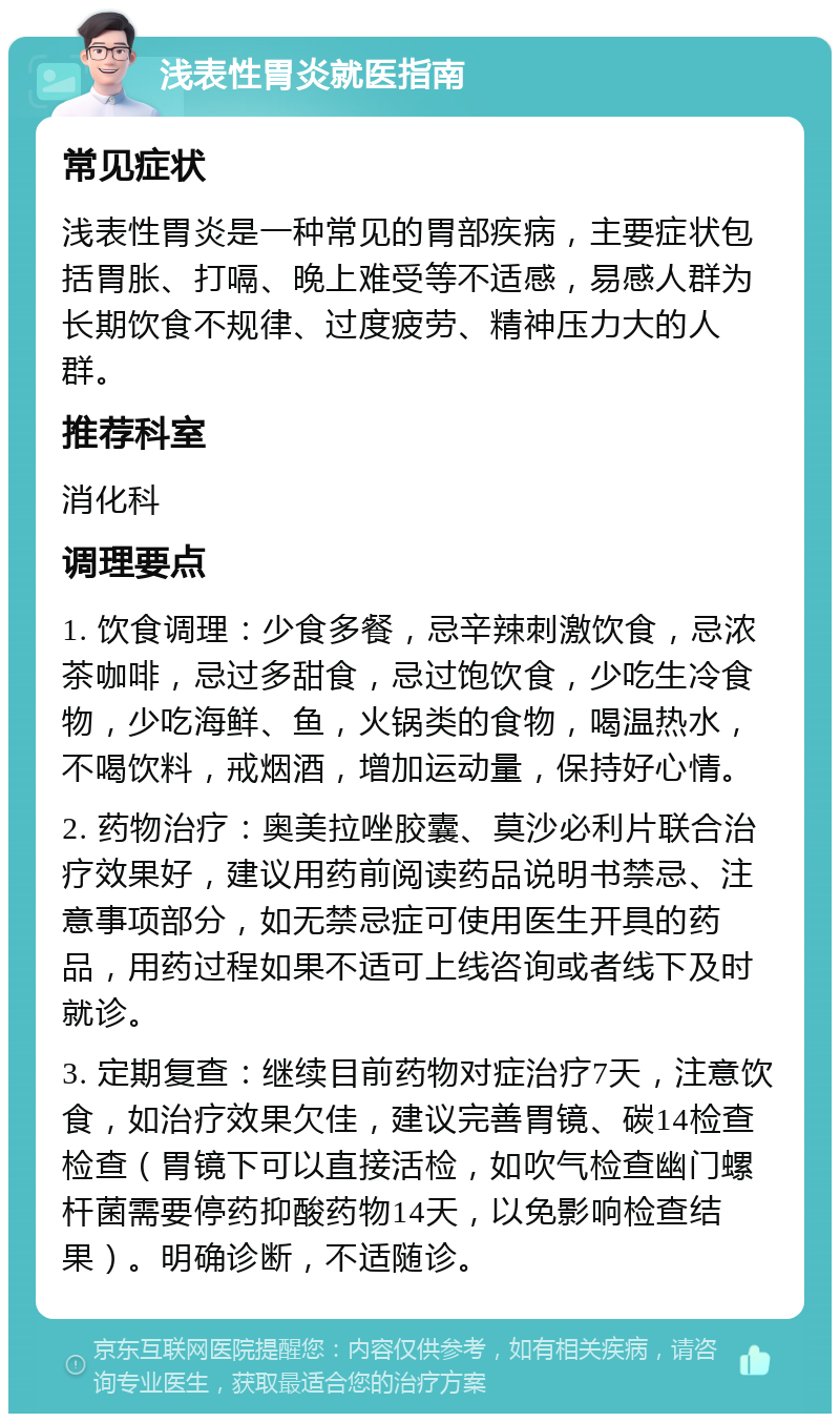 浅表性胃炎就医指南 常见症状 浅表性胃炎是一种常见的胃部疾病，主要症状包括胃胀、打嗝、晚上难受等不适感，易感人群为长期饮食不规律、过度疲劳、精神压力大的人群。 推荐科室 消化科 调理要点 1. 饮食调理：少食多餐，忌辛辣刺激饮食，忌浓茶咖啡，忌过多甜食，忌过饱饮食，少吃生冷食物，少吃海鲜、鱼，火锅类的食物，喝温热水，不喝饮料，戒烟酒，增加运动量，保持好心情。 2. 药物治疗：奥美拉唑胶囊、莫沙必利片联合治疗效果好，建议用药前阅读药品说明书禁忌、注意事项部分，如无禁忌症可使用医生开具的药品，用药过程如果不适可上线咨询或者线下及时就诊。 3. 定期复查：继续目前药物对症治疗7天，注意饮食，如治疗效果欠佳，建议完善胃镜、碳14检查检查（胃镜下可以直接活检，如吹气检查幽门螺杆菌需要停药抑酸药物14天，以免影响检查结果）。明确诊断，不适随诊。