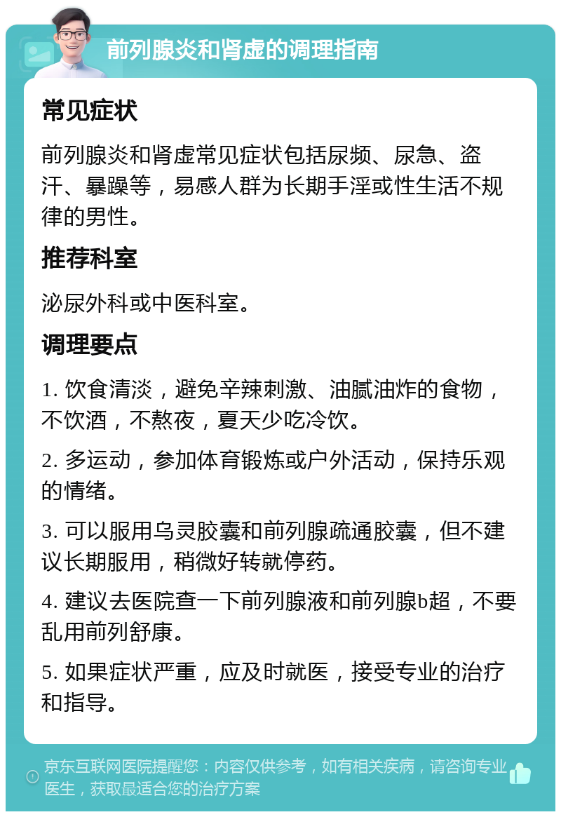 前列腺炎和肾虚的调理指南 常见症状 前列腺炎和肾虚常见症状包括尿频、尿急、盗汗、暴躁等，易感人群为长期手淫或性生活不规律的男性。 推荐科室 泌尿外科或中医科室。 调理要点 1. 饮食清淡，避免辛辣刺激、油腻油炸的食物，不饮酒，不熬夜，夏天少吃冷饮。 2. 多运动，参加体育锻炼或户外活动，保持乐观的情绪。 3. 可以服用乌灵胶囊和前列腺疏通胶囊，但不建议长期服用，稍微好转就停药。 4. 建议去医院查一下前列腺液和前列腺b超，不要乱用前列舒康。 5. 如果症状严重，应及时就医，接受专业的治疗和指导。