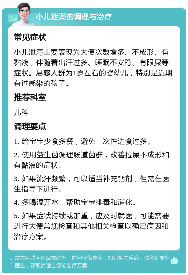 小儿泄泻的调理与治疗 常见症状 小儿泄泻主要表现为大便次数增多、不成形、有黏液，伴随着出汗过多、睡眠不安稳、有眼屎等症状。易感人群为1岁左右的婴幼儿，特别是近期有过感染的孩子。 推荐科室 儿科 调理要点 1. 给宝宝少食多餐，避免一次性进食过多。 2. 使用益生菌调理肠道菌群，改善拉屎不成形和有黏液的症状。 3. 如果流汗频繁，可以适当补充钙剂，但需在医生指导下进行。 4. 多喝温开水，帮助宝宝排毒和消化。 5. 如果症状持续或加重，应及时就医，可能需要进行大便常规检查和其他相关检查以确定病因和治疗方案。