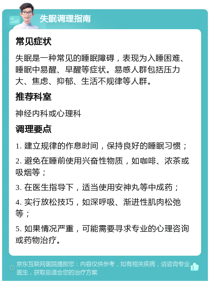 失眠调理指南 常见症状 失眠是一种常见的睡眠障碍，表现为入睡困难、睡眠中易醒、早醒等症状。易感人群包括压力大、焦虑、抑郁、生活不规律等人群。 推荐科室 神经内科或心理科 调理要点 1. 建立规律的作息时间，保持良好的睡眠习惯； 2. 避免在睡前使用兴奋性物质，如咖啡、浓茶或吸烟等； 3. 在医生指导下，适当使用安神丸等中成药； 4. 实行放松技巧，如深呼吸、渐进性肌肉松弛等； 5. 如果情况严重，可能需要寻求专业的心理咨询或药物治疗。