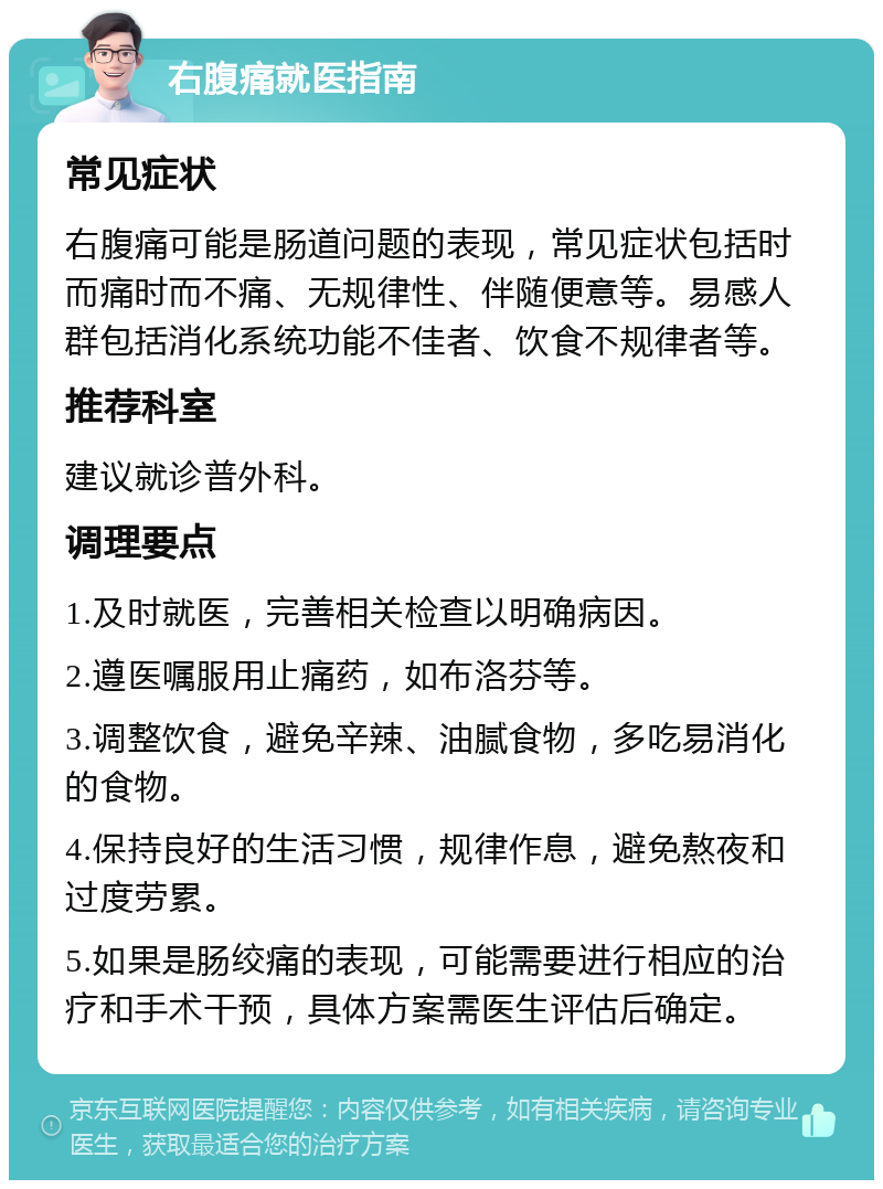 右腹痛就医指南 常见症状 右腹痛可能是肠道问题的表现，常见症状包括时而痛时而不痛、无规律性、伴随便意等。易感人群包括消化系统功能不佳者、饮食不规律者等。 推荐科室 建议就诊普外科。 调理要点 1.及时就医，完善相关检查以明确病因。 2.遵医嘱服用止痛药，如布洛芬等。 3.调整饮食，避免辛辣、油腻食物，多吃易消化的食物。 4.保持良好的生活习惯，规律作息，避免熬夜和过度劳累。 5.如果是肠绞痛的表现，可能需要进行相应的治疗和手术干预，具体方案需医生评估后确定。