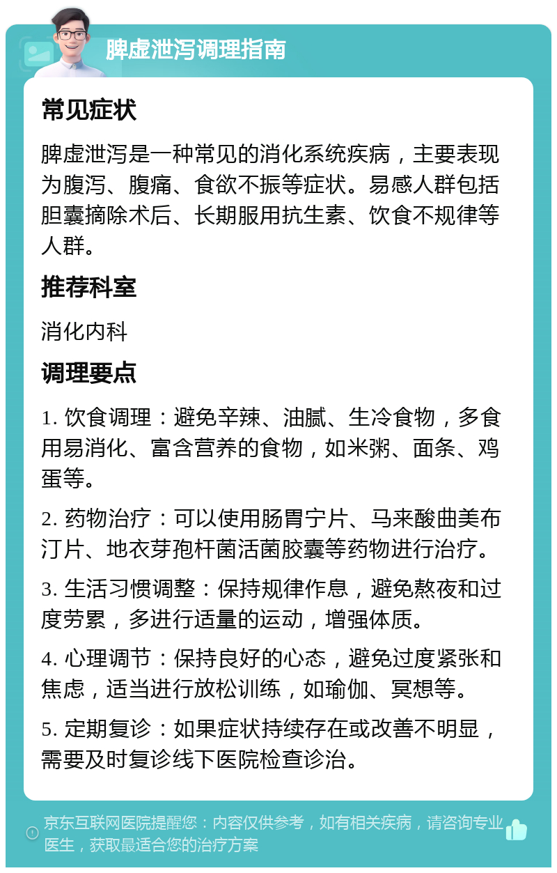 脾虚泄泻调理指南 常见症状 脾虚泄泻是一种常见的消化系统疾病，主要表现为腹泻、腹痛、食欲不振等症状。易感人群包括胆囊摘除术后、长期服用抗生素、饮食不规律等人群。 推荐科室 消化内科 调理要点 1. 饮食调理：避免辛辣、油腻、生冷食物，多食用易消化、富含营养的食物，如米粥、面条、鸡蛋等。 2. 药物治疗：可以使用肠胃宁片、马来酸曲美布汀片、地衣芽孢杆菌活菌胶囊等药物进行治疗。 3. 生活习惯调整：保持规律作息，避免熬夜和过度劳累，多进行适量的运动，增强体质。 4. 心理调节：保持良好的心态，避免过度紧张和焦虑，适当进行放松训练，如瑜伽、冥想等。 5. 定期复诊：如果症状持续存在或改善不明显，需要及时复诊线下医院检查诊治。