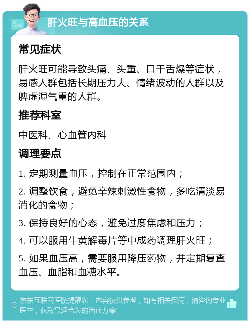 肝火旺与高血压的关系 常见症状 肝火旺可能导致头痛、头重、口干舌燥等症状，易感人群包括长期压力大、情绪波动的人群以及脾虚湿气重的人群。 推荐科室 中医科、心血管内科 调理要点 1. 定期测量血压，控制在正常范围内； 2. 调整饮食，避免辛辣刺激性食物，多吃清淡易消化的食物； 3. 保持良好的心态，避免过度焦虑和压力； 4. 可以服用牛黄解毒片等中成药调理肝火旺； 5. 如果血压高，需要服用降压药物，并定期复查血压、血脂和血糖水平。