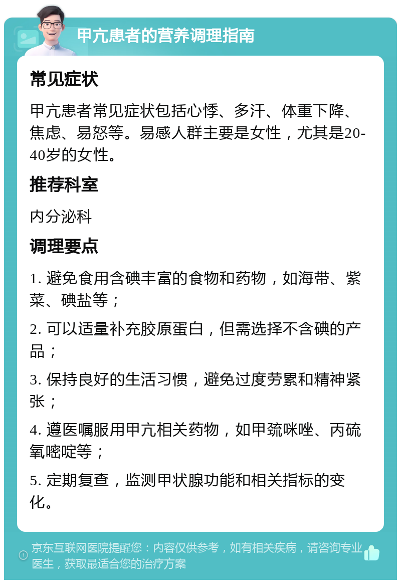 甲亢患者的营养调理指南 常见症状 甲亢患者常见症状包括心悸、多汗、体重下降、焦虑、易怒等。易感人群主要是女性，尤其是20-40岁的女性。 推荐科室 内分泌科 调理要点 1. 避免食用含碘丰富的食物和药物，如海带、紫菜、碘盐等； 2. 可以适量补充胶原蛋白，但需选择不含碘的产品； 3. 保持良好的生活习惯，避免过度劳累和精神紧张； 4. 遵医嘱服用甲亢相关药物，如甲巯咪唑、丙硫氧嘧啶等； 5. 定期复查，监测甲状腺功能和相关指标的变化。