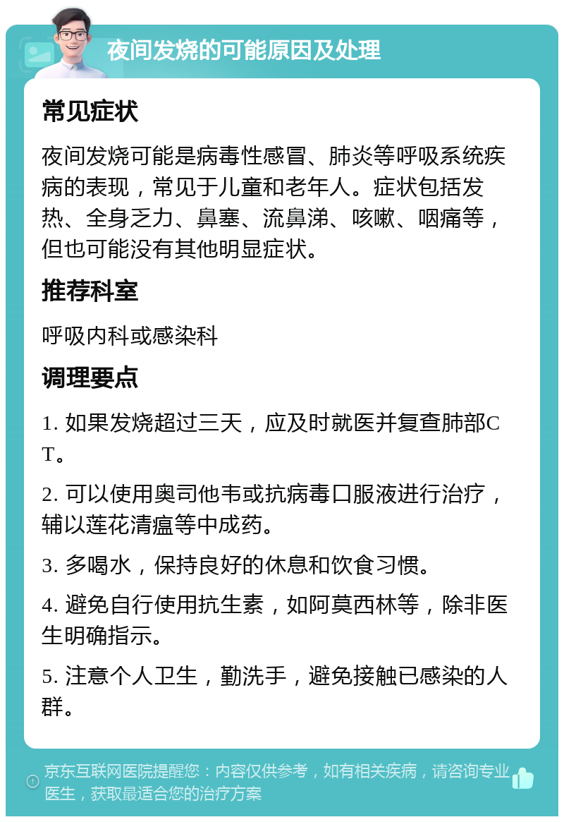 夜间发烧的可能原因及处理 常见症状 夜间发烧可能是病毒性感冒、肺炎等呼吸系统疾病的表现，常见于儿童和老年人。症状包括发热、全身乏力、鼻塞、流鼻涕、咳嗽、咽痛等，但也可能没有其他明显症状。 推荐科室 呼吸内科或感染科 调理要点 1. 如果发烧超过三天，应及时就医并复查肺部CT。 2. 可以使用奥司他韦或抗病毒口服液进行治疗，辅以莲花清瘟等中成药。 3. 多喝水，保持良好的休息和饮食习惯。 4. 避免自行使用抗生素，如阿莫西林等，除非医生明确指示。 5. 注意个人卫生，勤洗手，避免接触已感染的人群。