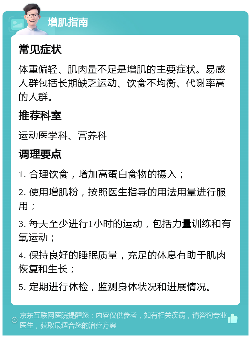 增肌指南 常见症状 体重偏轻、肌肉量不足是增肌的主要症状。易感人群包括长期缺乏运动、饮食不均衡、代谢率高的人群。 推荐科室 运动医学科、营养科 调理要点 1. 合理饮食，增加高蛋白食物的摄入； 2. 使用增肌粉，按照医生指导的用法用量进行服用； 3. 每天至少进行1小时的运动，包括力量训练和有氧运动； 4. 保持良好的睡眠质量，充足的休息有助于肌肉恢复和生长； 5. 定期进行体检，监测身体状况和进展情况。