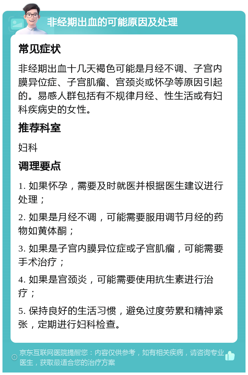 非经期出血的可能原因及处理 常见症状 非经期出血十几天褐色可能是月经不调、子宫内膜异位症、子宫肌瘤、宫颈炎或怀孕等原因引起的。易感人群包括有不规律月经、性生活或有妇科疾病史的女性。 推荐科室 妇科 调理要点 1. 如果怀孕，需要及时就医并根据医生建议进行处理； 2. 如果是月经不调，可能需要服用调节月经的药物如黄体酮； 3. 如果是子宫内膜异位症或子宫肌瘤，可能需要手术治疗； 4. 如果是宫颈炎，可能需要使用抗生素进行治疗； 5. 保持良好的生活习惯，避免过度劳累和精神紧张，定期进行妇科检查。