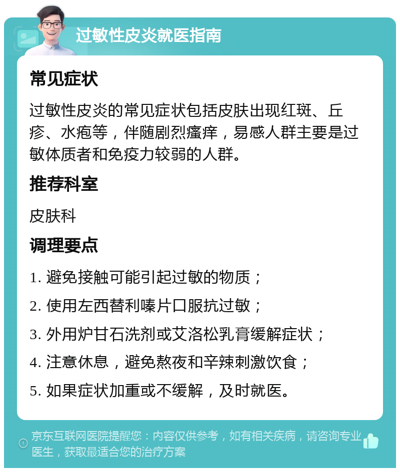 过敏性皮炎就医指南 常见症状 过敏性皮炎的常见症状包括皮肤出现红斑、丘疹、水疱等，伴随剧烈瘙痒，易感人群主要是过敏体质者和免疫力较弱的人群。 推荐科室 皮肤科 调理要点 1. 避免接触可能引起过敏的物质； 2. 使用左西替利嗪片口服抗过敏； 3. 外用炉甘石洗剂或艾洛松乳膏缓解症状； 4. 注意休息，避免熬夜和辛辣刺激饮食； 5. 如果症状加重或不缓解，及时就医。