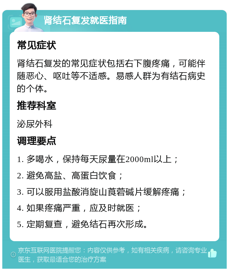 肾结石复发就医指南 常见症状 肾结石复发的常见症状包括右下腹疼痛，可能伴随恶心、呕吐等不适感。易感人群为有结石病史的个体。 推荐科室 泌尿外科 调理要点 1. 多喝水，保持每天尿量在2000ml以上； 2. 避免高盐、高蛋白饮食； 3. 可以服用盐酸消旋山莨菪碱片缓解疼痛； 4. 如果疼痛严重，应及时就医； 5. 定期复查，避免结石再次形成。