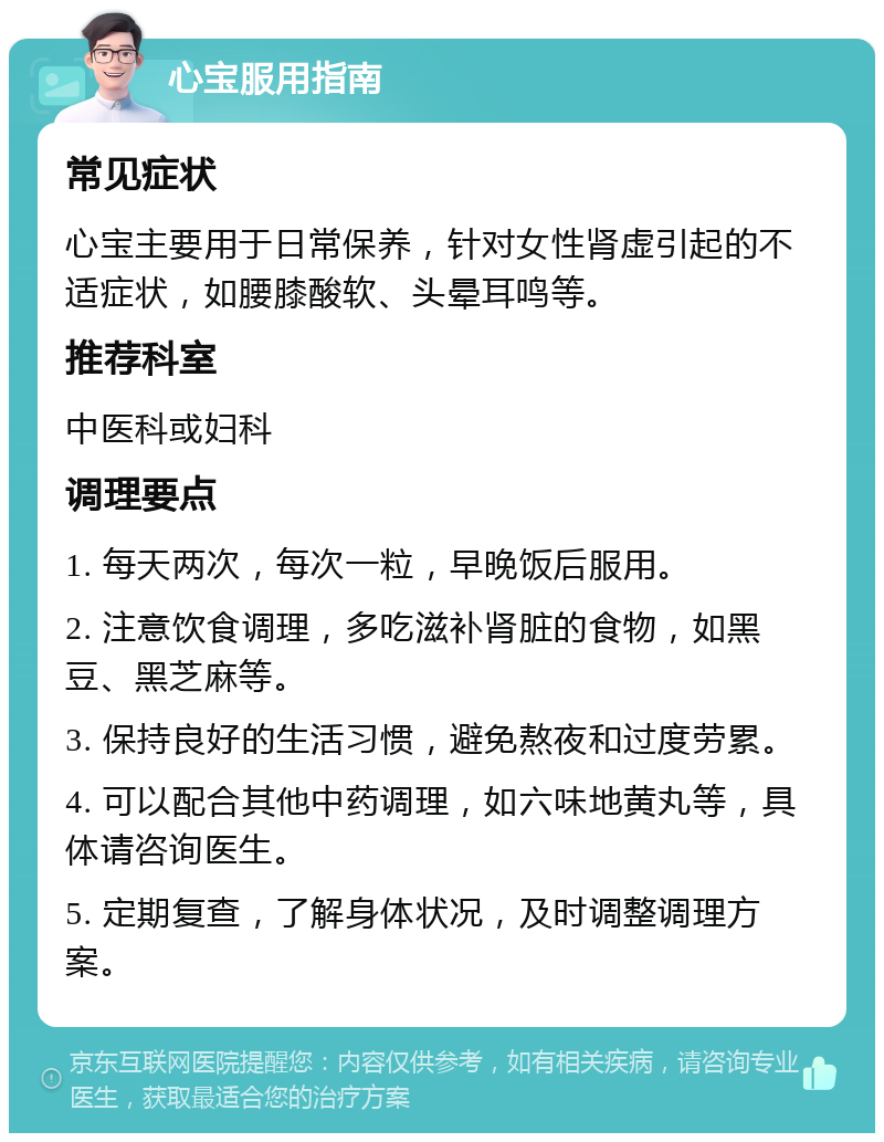 心宝服用指南 常见症状 心宝主要用于日常保养，针对女性肾虚引起的不适症状，如腰膝酸软、头晕耳鸣等。 推荐科室 中医科或妇科 调理要点 1. 每天两次，每次一粒，早晚饭后服用。 2. 注意饮食调理，多吃滋补肾脏的食物，如黑豆、黑芝麻等。 3. 保持良好的生活习惯，避免熬夜和过度劳累。 4. 可以配合其他中药调理，如六味地黄丸等，具体请咨询医生。 5. 定期复查，了解身体状况，及时调整调理方案。