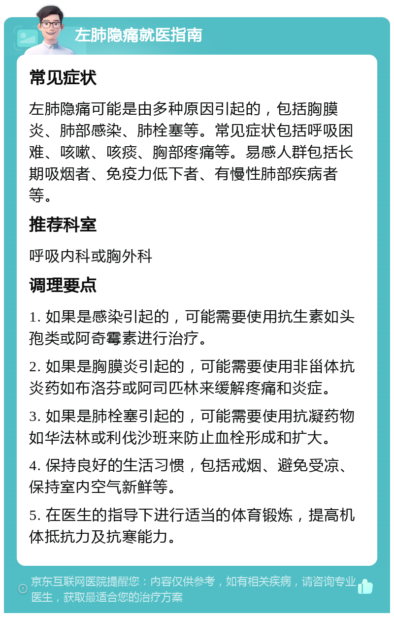 左肺隐痛就医指南 常见症状 左肺隐痛可能是由多种原因引起的，包括胸膜炎、肺部感染、肺栓塞等。常见症状包括呼吸困难、咳嗽、咳痰、胸部疼痛等。易感人群包括长期吸烟者、免疫力低下者、有慢性肺部疾病者等。 推荐科室 呼吸内科或胸外科 调理要点 1. 如果是感染引起的，可能需要使用抗生素如头孢类或阿奇霉素进行治疗。 2. 如果是胸膜炎引起的，可能需要使用非甾体抗炎药如布洛芬或阿司匹林来缓解疼痛和炎症。 3. 如果是肺栓塞引起的，可能需要使用抗凝药物如华法林或利伐沙班来防止血栓形成和扩大。 4. 保持良好的生活习惯，包括戒烟、避免受凉、保持室内空气新鲜等。 5. 在医生的指导下进行适当的体育锻炼，提高机体抵抗力及抗寒能力。