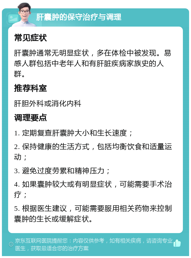 肝囊肿的保守治疗与调理 常见症状 肝囊肿通常无明显症状，多在体检中被发现。易感人群包括中老年人和有肝脏疾病家族史的人群。 推荐科室 肝胆外科或消化内科 调理要点 1. 定期复查肝囊肿大小和生长速度； 2. 保持健康的生活方式，包括均衡饮食和适量运动； 3. 避免过度劳累和精神压力； 4. 如果囊肿较大或有明显症状，可能需要手术治疗； 5. 根据医生建议，可能需要服用相关药物来控制囊肿的生长或缓解症状。