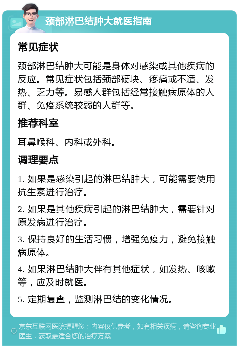 颈部淋巴结肿大就医指南 常见症状 颈部淋巴结肿大可能是身体对感染或其他疾病的反应。常见症状包括颈部硬块、疼痛或不适、发热、乏力等。易感人群包括经常接触病原体的人群、免疫系统较弱的人群等。 推荐科室 耳鼻喉科、内科或外科。 调理要点 1. 如果是感染引起的淋巴结肿大，可能需要使用抗生素进行治疗。 2. 如果是其他疾病引起的淋巴结肿大，需要针对原发病进行治疗。 3. 保持良好的生活习惯，增强免疫力，避免接触病原体。 4. 如果淋巴结肿大伴有其他症状，如发热、咳嗽等，应及时就医。 5. 定期复查，监测淋巴结的变化情况。