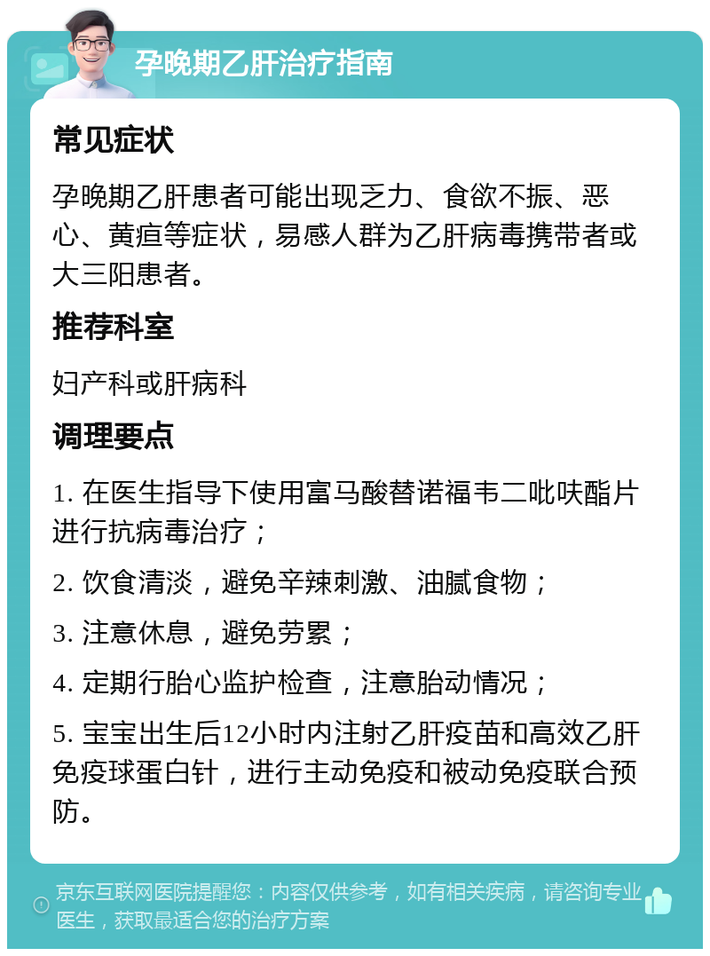 孕晚期乙肝治疗指南 常见症状 孕晚期乙肝患者可能出现乏力、食欲不振、恶心、黄疸等症状，易感人群为乙肝病毒携带者或大三阳患者。 推荐科室 妇产科或肝病科 调理要点 1. 在医生指导下使用富马酸替诺福韦二吡呋酯片进行抗病毒治疗； 2. 饮食清淡，避免辛辣刺激、油腻食物； 3. 注意休息，避免劳累； 4. 定期行胎心监护检查，注意胎动情况； 5. 宝宝出生后12小时内注射乙肝疫苗和高效乙肝免疫球蛋白针，进行主动免疫和被动免疫联合预防。