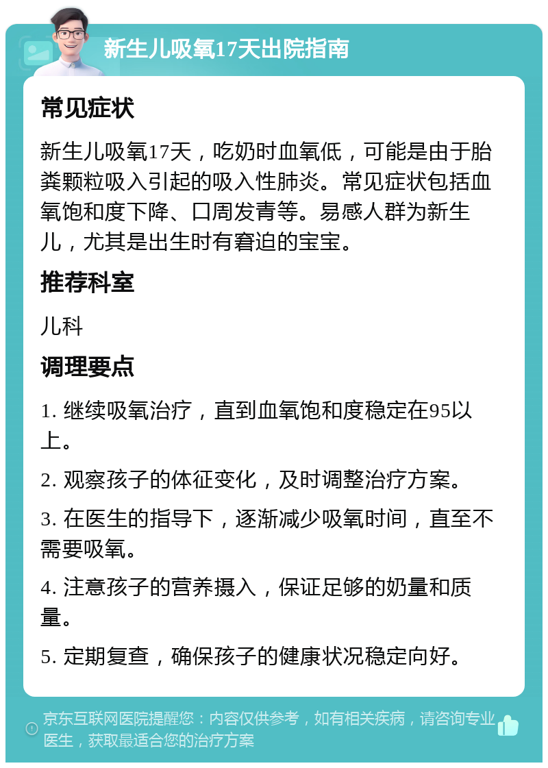 新生儿吸氧17天出院指南 常见症状 新生儿吸氧17天，吃奶时血氧低，可能是由于胎粪颗粒吸入引起的吸入性肺炎。常见症状包括血氧饱和度下降、口周发青等。易感人群为新生儿，尤其是出生时有窘迫的宝宝。 推荐科室 儿科 调理要点 1. 继续吸氧治疗，直到血氧饱和度稳定在95以上。 2. 观察孩子的体征变化，及时调整治疗方案。 3. 在医生的指导下，逐渐减少吸氧时间，直至不需要吸氧。 4. 注意孩子的营养摄入，保证足够的奶量和质量。 5. 定期复查，确保孩子的健康状况稳定向好。