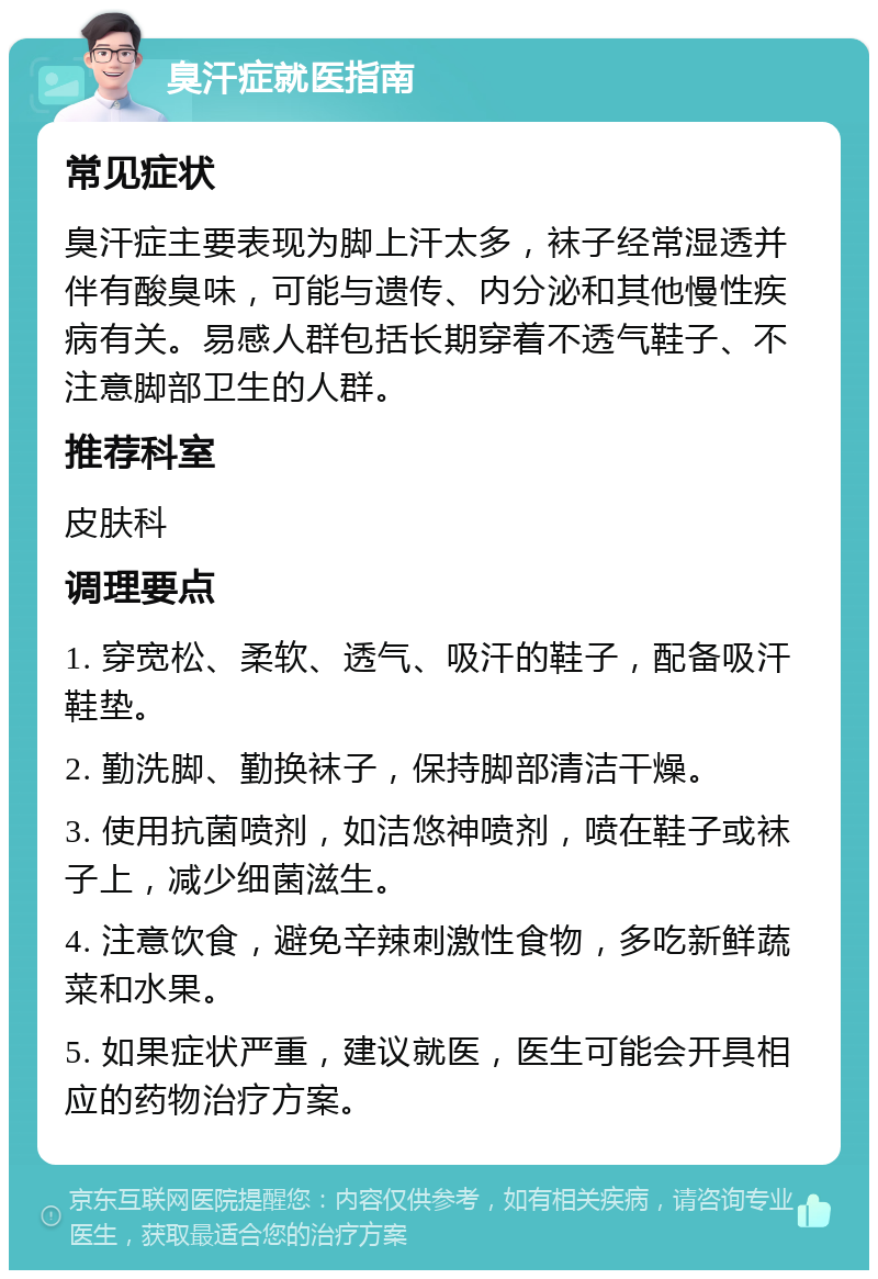 臭汗症就医指南 常见症状 臭汗症主要表现为脚上汗太多，袜子经常湿透并伴有酸臭味，可能与遗传、内分泌和其他慢性疾病有关。易感人群包括长期穿着不透气鞋子、不注意脚部卫生的人群。 推荐科室 皮肤科 调理要点 1. 穿宽松、柔软、透气、吸汗的鞋子，配备吸汗鞋垫。 2. 勤洗脚、勤换袜子，保持脚部清洁干燥。 3. 使用抗菌喷剂，如洁悠神喷剂，喷在鞋子或袜子上，减少细菌滋生。 4. 注意饮食，避免辛辣刺激性食物，多吃新鲜蔬菜和水果。 5. 如果症状严重，建议就医，医生可能会开具相应的药物治疗方案。