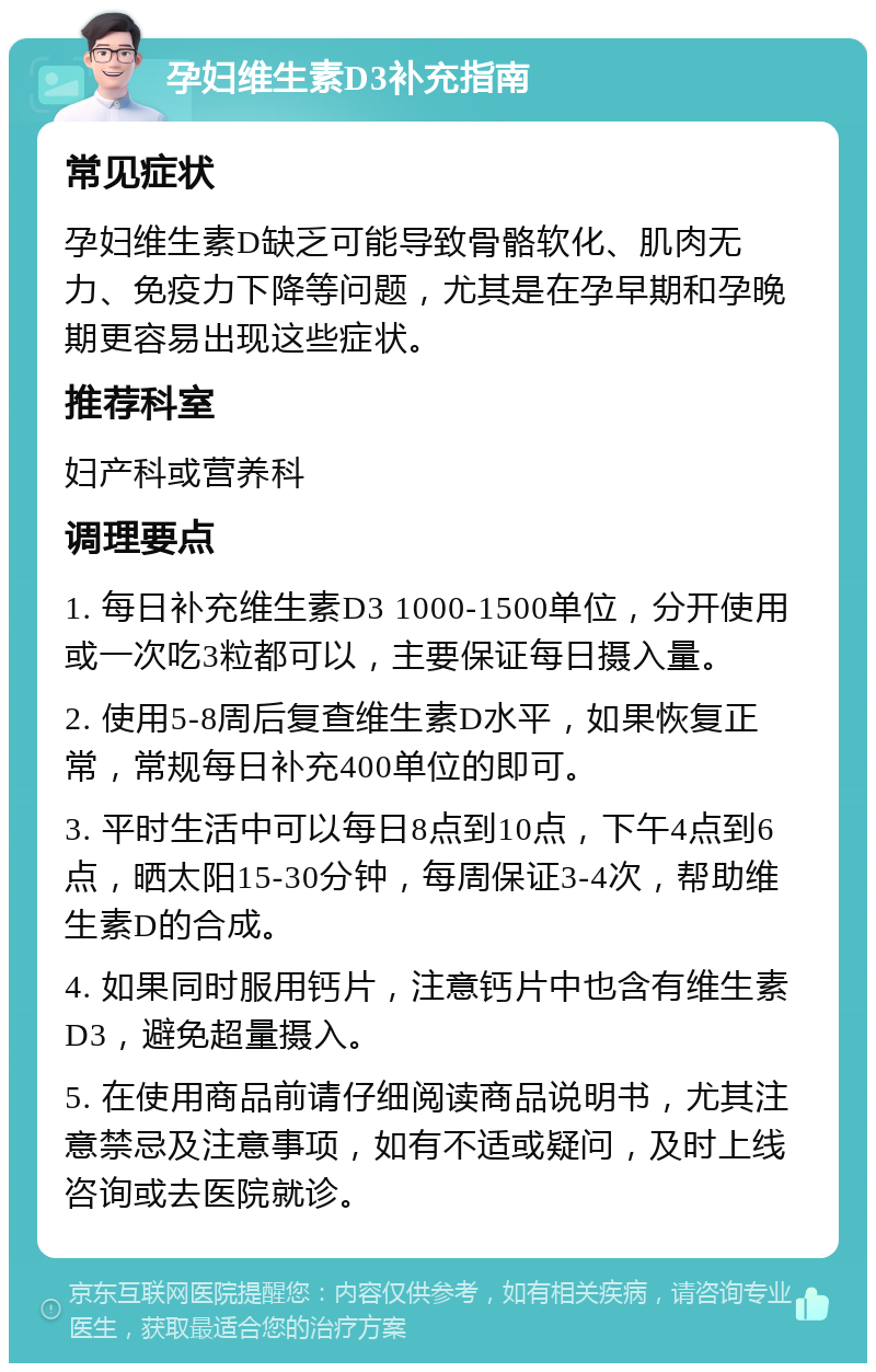 孕妇维生素D3补充指南 常见症状 孕妇维生素D缺乏可能导致骨骼软化、肌肉无力、免疫力下降等问题，尤其是在孕早期和孕晚期更容易出现这些症状。 推荐科室 妇产科或营养科 调理要点 1. 每日补充维生素D3 1000-1500单位，分开使用或一次吃3粒都可以，主要保证每日摄入量。 2. 使用5-8周后复查维生素D水平，如果恢复正常，常规每日补充400单位的即可。 3. 平时生活中可以每日8点到10点，下午4点到6点，晒太阳15-30分钟，每周保证3-4次，帮助维生素D的合成。 4. 如果同时服用钙片，注意钙片中也含有维生素D3，避免超量摄入。 5. 在使用商品前请仔细阅读商品说明书，尤其注意禁忌及注意事项，如有不适或疑问，及时上线咨询或去医院就诊。