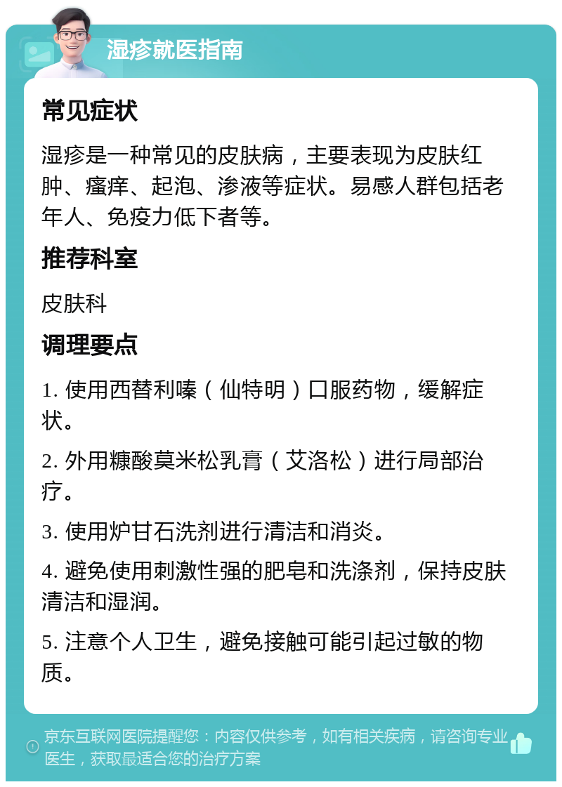 湿疹就医指南 常见症状 湿疹是一种常见的皮肤病，主要表现为皮肤红肿、瘙痒、起泡、渗液等症状。易感人群包括老年人、免疫力低下者等。 推荐科室 皮肤科 调理要点 1. 使用西替利嗪（仙特明）口服药物，缓解症状。 2. 外用糠酸莫米松乳膏（艾洛松）进行局部治疗。 3. 使用炉甘石洗剂进行清洁和消炎。 4. 避免使用刺激性强的肥皂和洗涤剂，保持皮肤清洁和湿润。 5. 注意个人卫生，避免接触可能引起过敏的物质。