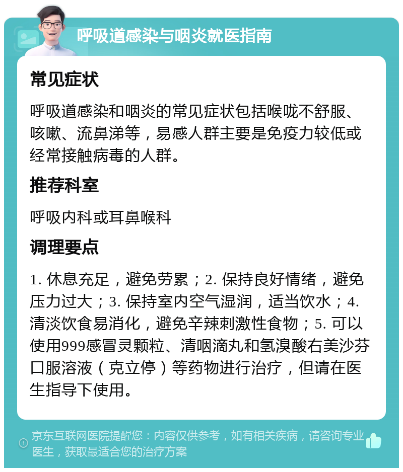 呼吸道感染与咽炎就医指南 常见症状 呼吸道感染和咽炎的常见症状包括喉咙不舒服、咳嗽、流鼻涕等，易感人群主要是免疫力较低或经常接触病毒的人群。 推荐科室 呼吸内科或耳鼻喉科 调理要点 1. 休息充足，避免劳累；2. 保持良好情绪，避免压力过大；3. 保持室内空气湿润，适当饮水；4. 清淡饮食易消化，避免辛辣刺激性食物；5. 可以使用999感冒灵颗粒、清咽滴丸和氢溴酸右美沙芬口服溶液（克立停）等药物进行治疗，但请在医生指导下使用。