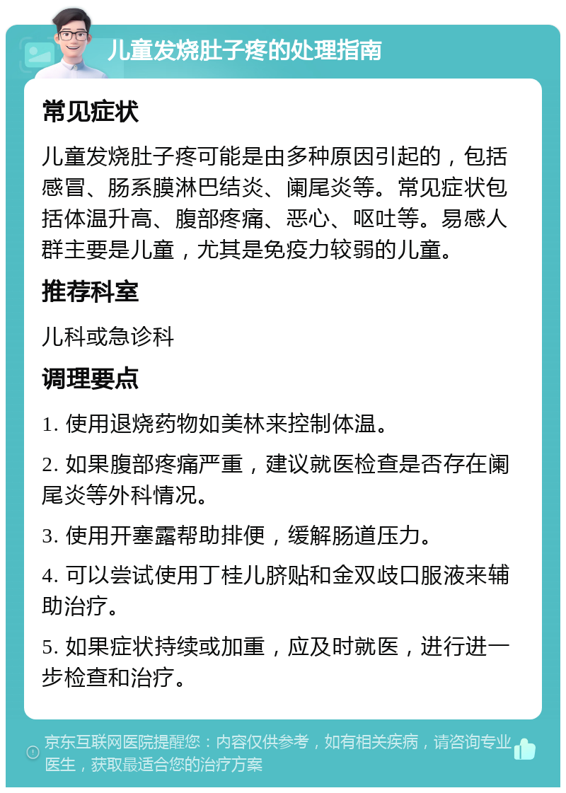 儿童发烧肚子疼的处理指南 常见症状 儿童发烧肚子疼可能是由多种原因引起的，包括感冒、肠系膜淋巴结炎、阑尾炎等。常见症状包括体温升高、腹部疼痛、恶心、呕吐等。易感人群主要是儿童，尤其是免疫力较弱的儿童。 推荐科室 儿科或急诊科 调理要点 1. 使用退烧药物如美林来控制体温。 2. 如果腹部疼痛严重，建议就医检查是否存在阑尾炎等外科情况。 3. 使用开塞露帮助排便，缓解肠道压力。 4. 可以尝试使用丁桂儿脐贴和金双歧口服液来辅助治疗。 5. 如果症状持续或加重，应及时就医，进行进一步检查和治疗。