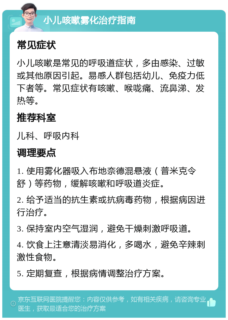 小儿咳嗽雾化治疗指南 常见症状 小儿咳嗽是常见的呼吸道症状，多由感染、过敏或其他原因引起。易感人群包括幼儿、免疫力低下者等。常见症状有咳嗽、喉咙痛、流鼻涕、发热等。 推荐科室 儿科、呼吸内科 调理要点 1. 使用雾化器吸入布地奈德混悬液（普米克令舒）等药物，缓解咳嗽和呼吸道炎症。 2. 给予适当的抗生素或抗病毒药物，根据病因进行治疗。 3. 保持室内空气湿润，避免干燥刺激呼吸道。 4. 饮食上注意清淡易消化，多喝水，避免辛辣刺激性食物。 5. 定期复查，根据病情调整治疗方案。