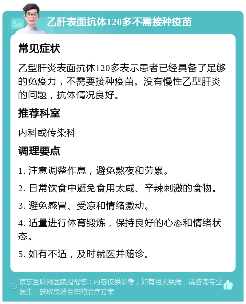 乙肝表面抗体120多不需接种疫苗 常见症状 乙型肝炎表面抗体120多表示患者已经具备了足够的免疫力，不需要接种疫苗。没有慢性乙型肝炎的问题，抗体情况良好。 推荐科室 内科或传染科 调理要点 1. 注意调整作息，避免熬夜和劳累。 2. 日常饮食中避免食用太咸、辛辣刺激的食物。 3. 避免感冒、受凉和情绪激动。 4. 适量进行体育锻炼，保持良好的心态和情绪状态。 5. 如有不适，及时就医并随诊。