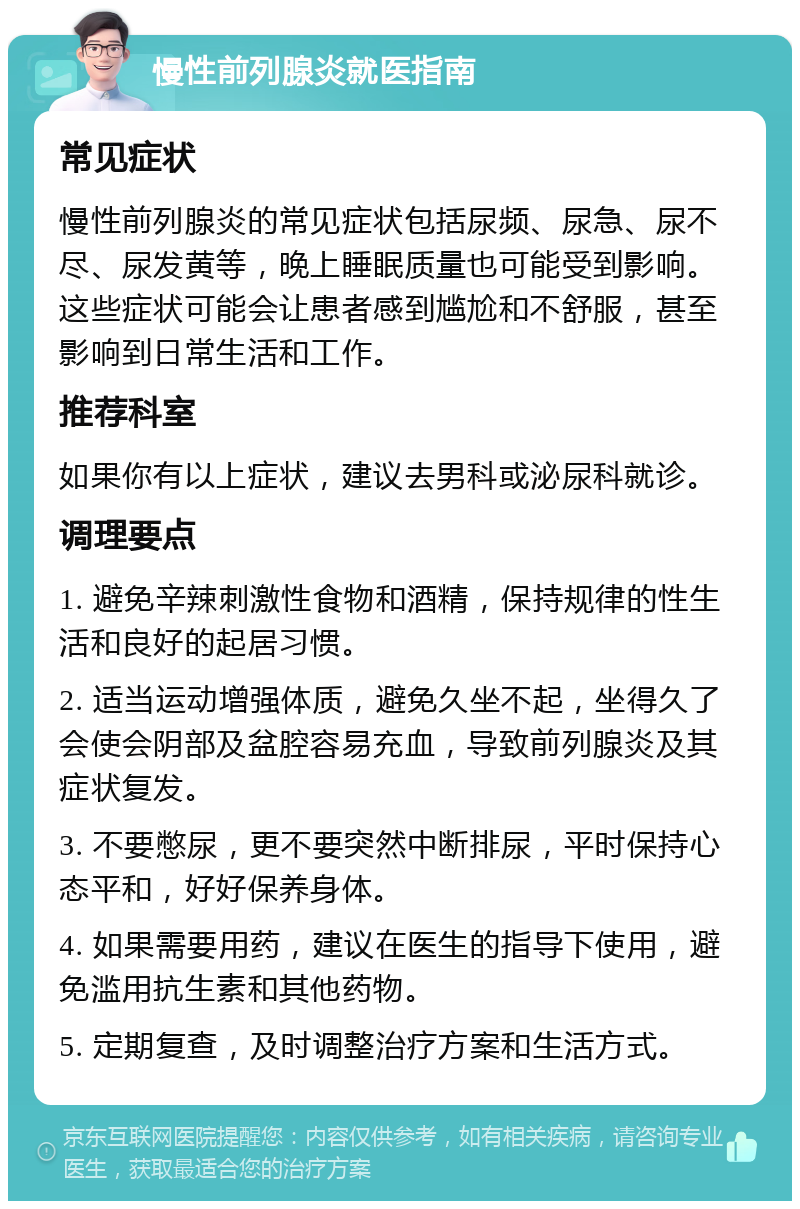 慢性前列腺炎就医指南 常见症状 慢性前列腺炎的常见症状包括尿频、尿急、尿不尽、尿发黄等，晚上睡眠质量也可能受到影响。这些症状可能会让患者感到尴尬和不舒服，甚至影响到日常生活和工作。 推荐科室 如果你有以上症状，建议去男科或泌尿科就诊。 调理要点 1. 避免辛辣刺激性食物和酒精，保持规律的性生活和良好的起居习惯。 2. 适当运动增强体质，避免久坐不起，坐得久了会使会阴部及盆腔容易充血，导致前列腺炎及其症状复发。 3. 不要憋尿，更不要突然中断排尿，平时保持心态平和，好好保养身体。 4. 如果需要用药，建议在医生的指导下使用，避免滥用抗生素和其他药物。 5. 定期复查，及时调整治疗方案和生活方式。