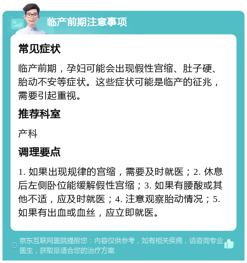 临产前期注意事项 常见症状 临产前期，孕妇可能会出现假性宫缩、肚子硬、胎动不安等症状。这些症状可能是临产的征兆，需要引起重视。 推荐科室 产科 调理要点 1. 如果出现规律的宫缩，需要及时就医；2. 休息后左侧卧位能缓解假性宫缩；3. 如果有腰酸或其他不适，应及时就医；4. 注意观察胎动情况；5. 如果有出血或血丝，应立即就医。