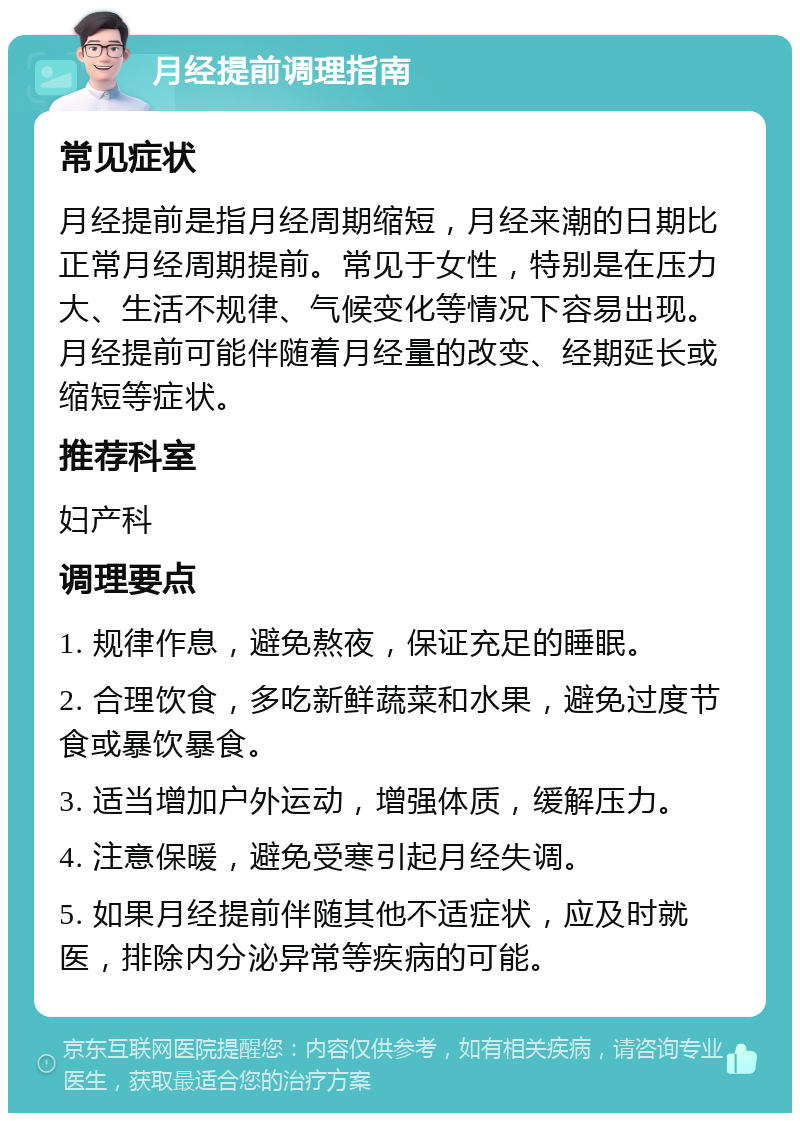 月经提前调理指南 常见症状 月经提前是指月经周期缩短，月经来潮的日期比正常月经周期提前。常见于女性，特别是在压力大、生活不规律、气候变化等情况下容易出现。月经提前可能伴随着月经量的改变、经期延长或缩短等症状。 推荐科室 妇产科 调理要点 1. 规律作息，避免熬夜，保证充足的睡眠。 2. 合理饮食，多吃新鲜蔬菜和水果，避免过度节食或暴饮暴食。 3. 适当增加户外运动，增强体质，缓解压力。 4. 注意保暖，避免受寒引起月经失调。 5. 如果月经提前伴随其他不适症状，应及时就医，排除内分泌异常等疾病的可能。