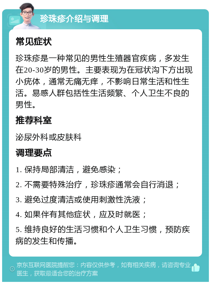 珍珠疹介绍与调理 常见症状 珍珠疹是一种常见的男性生殖器官疾病，多发生在20-30岁的男性。主要表现为在冠状沟下方出现小疣体，通常无痛无痒，不影响日常生活和性生活。易感人群包括性生活频繁、个人卫生不良的男性。 推荐科室 泌尿外科或皮肤科 调理要点 1. 保持局部清洁，避免感染； 2. 不需要特殊治疗，珍珠疹通常会自行消退； 3. 避免过度清洁或使用刺激性洗液； 4. 如果伴有其他症状，应及时就医； 5. 维持良好的生活习惯和个人卫生习惯，预防疾病的发生和传播。