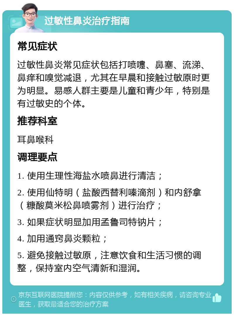 过敏性鼻炎治疗指南 常见症状 过敏性鼻炎常见症状包括打喷嚏、鼻塞、流涕、鼻痒和嗅觉减退，尤其在早晨和接触过敏原时更为明显。易感人群主要是儿童和青少年，特别是有过敏史的个体。 推荐科室 耳鼻喉科 调理要点 1. 使用生理性海盐水喷鼻进行清洁； 2. 使用仙特明（盐酸西替利嗪滴剂）和内舒拿（糠酸莫米松鼻喷雾剂）进行治疗； 3. 如果症状明显加用孟鲁司特钠片； 4. 加用通窍鼻炎颗粒； 5. 避免接触过敏原，注意饮食和生活习惯的调整，保持室内空气清新和湿润。