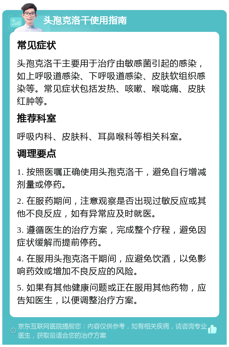 头孢克洛干使用指南 常见症状 头孢克洛干主要用于治疗由敏感菌引起的感染，如上呼吸道感染、下呼吸道感染、皮肤软组织感染等。常见症状包括发热、咳嗽、喉咙痛、皮肤红肿等。 推荐科室 呼吸内科、皮肤科、耳鼻喉科等相关科室。 调理要点 1. 按照医嘱正确使用头孢克洛干，避免自行增减剂量或停药。 2. 在服药期间，注意观察是否出现过敏反应或其他不良反应，如有异常应及时就医。 3. 遵循医生的治疗方案，完成整个疗程，避免因症状缓解而提前停药。 4. 在服用头孢克洛干期间，应避免饮酒，以免影响药效或增加不良反应的风险。 5. 如果有其他健康问题或正在服用其他药物，应告知医生，以便调整治疗方案。