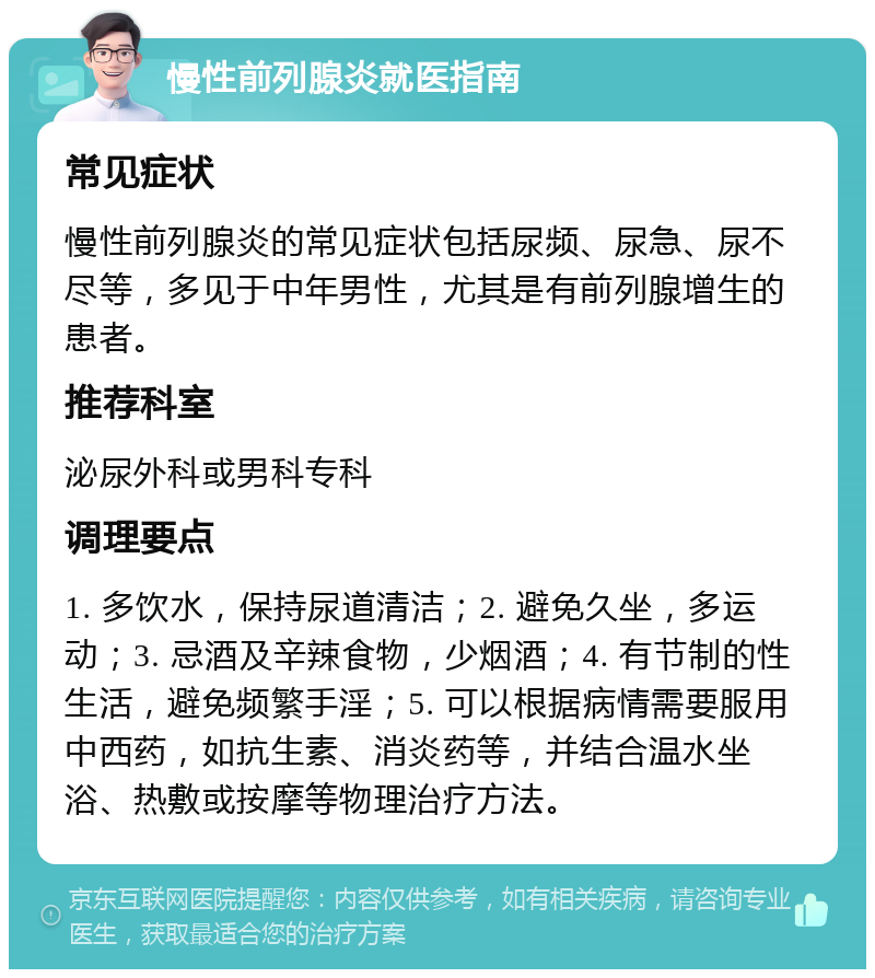 慢性前列腺炎就医指南 常见症状 慢性前列腺炎的常见症状包括尿频、尿急、尿不尽等，多见于中年男性，尤其是有前列腺增生的患者。 推荐科室 泌尿外科或男科专科 调理要点 1. 多饮水，保持尿道清洁；2. 避免久坐，多运动；3. 忌酒及辛辣食物，少烟酒；4. 有节制的性生活，避免频繁手淫；5. 可以根据病情需要服用中西药，如抗生素、消炎药等，并结合温水坐浴、热敷或按摩等物理治疗方法。