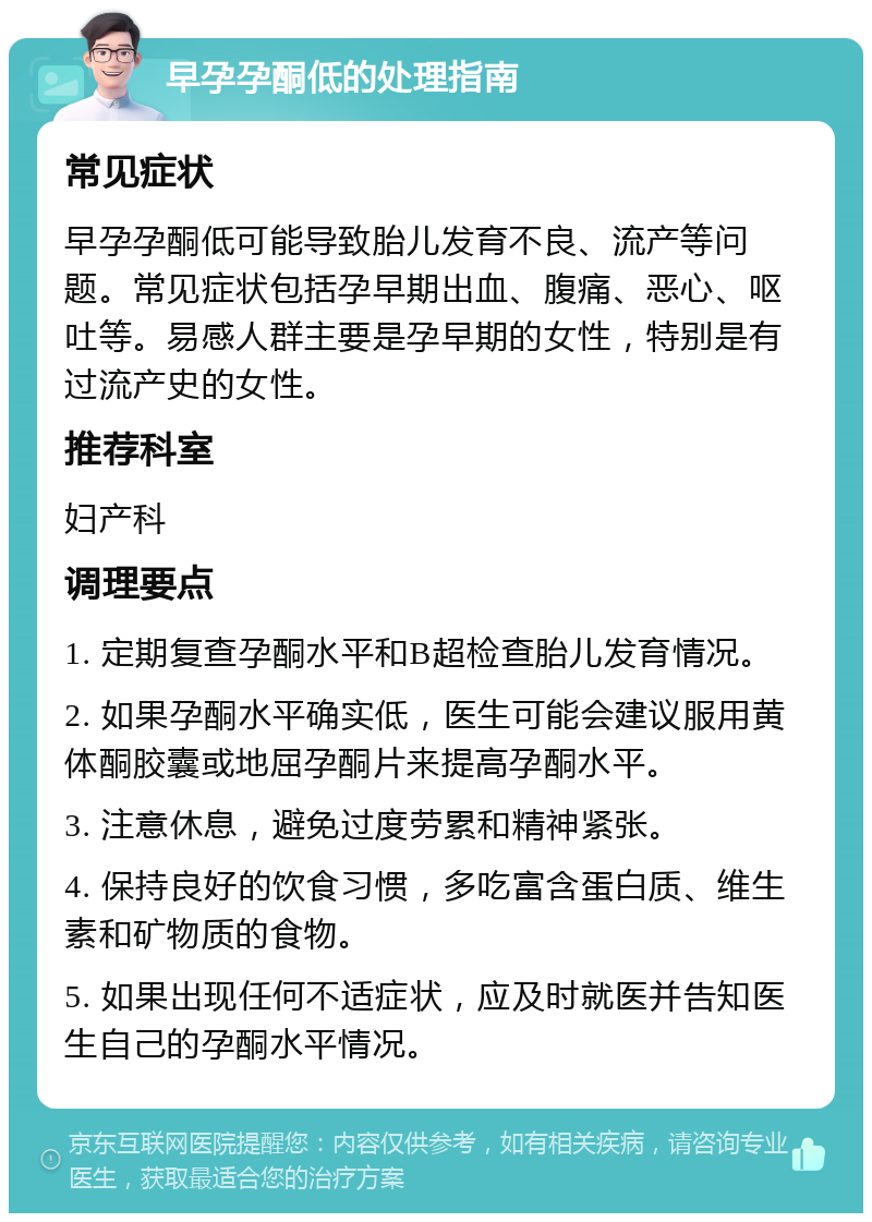 早孕孕酮低的处理指南 常见症状 早孕孕酮低可能导致胎儿发育不良、流产等问题。常见症状包括孕早期出血、腹痛、恶心、呕吐等。易感人群主要是孕早期的女性，特别是有过流产史的女性。 推荐科室 妇产科 调理要点 1. 定期复查孕酮水平和B超检查胎儿发育情况。 2. 如果孕酮水平确实低，医生可能会建议服用黄体酮胶囊或地屈孕酮片来提高孕酮水平。 3. 注意休息，避免过度劳累和精神紧张。 4. 保持良好的饮食习惯，多吃富含蛋白质、维生素和矿物质的食物。 5. 如果出现任何不适症状，应及时就医并告知医生自己的孕酮水平情况。