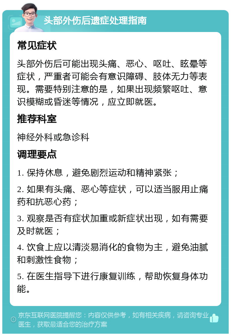 头部外伤后遗症处理指南 常见症状 头部外伤后可能出现头痛、恶心、呕吐、眩晕等症状，严重者可能会有意识障碍、肢体无力等表现。需要特别注意的是，如果出现频繁呕吐、意识模糊或昏迷等情况，应立即就医。 推荐科室 神经外科或急诊科 调理要点 1. 保持休息，避免剧烈运动和精神紧张； 2. 如果有头痛、恶心等症状，可以适当服用止痛药和抗恶心药； 3. 观察是否有症状加重或新症状出现，如有需要及时就医； 4. 饮食上应以清淡易消化的食物为主，避免油腻和刺激性食物； 5. 在医生指导下进行康复训练，帮助恢复身体功能。