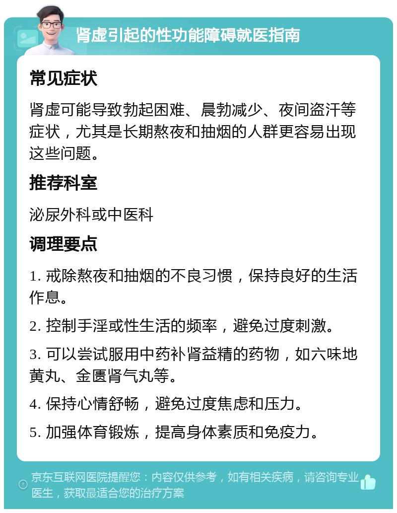 肾虚引起的性功能障碍就医指南 常见症状 肾虚可能导致勃起困难、晨勃减少、夜间盗汗等症状，尤其是长期熬夜和抽烟的人群更容易出现这些问题。 推荐科室 泌尿外科或中医科 调理要点 1. 戒除熬夜和抽烟的不良习惯，保持良好的生活作息。 2. 控制手淫或性生活的频率，避免过度刺激。 3. 可以尝试服用中药补肾益精的药物，如六味地黄丸、金匮肾气丸等。 4. 保持心情舒畅，避免过度焦虑和压力。 5. 加强体育锻炼，提高身体素质和免疫力。