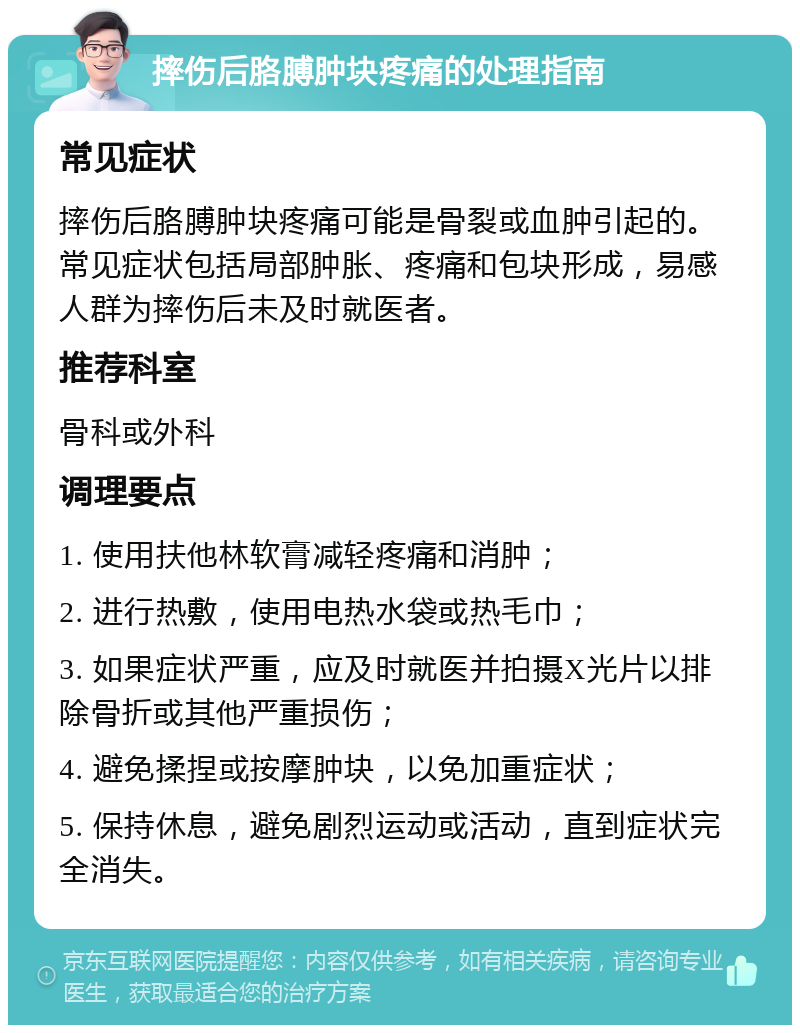 摔伤后胳膊肿块疼痛的处理指南 常见症状 摔伤后胳膊肿块疼痛可能是骨裂或血肿引起的。常见症状包括局部肿胀、疼痛和包块形成，易感人群为摔伤后未及时就医者。 推荐科室 骨科或外科 调理要点 1. 使用扶他林软膏减轻疼痛和消肿； 2. 进行热敷，使用电热水袋或热毛巾； 3. 如果症状严重，应及时就医并拍摄X光片以排除骨折或其他严重损伤； 4. 避免揉捏或按摩肿块，以免加重症状； 5. 保持休息，避免剧烈运动或活动，直到症状完全消失。