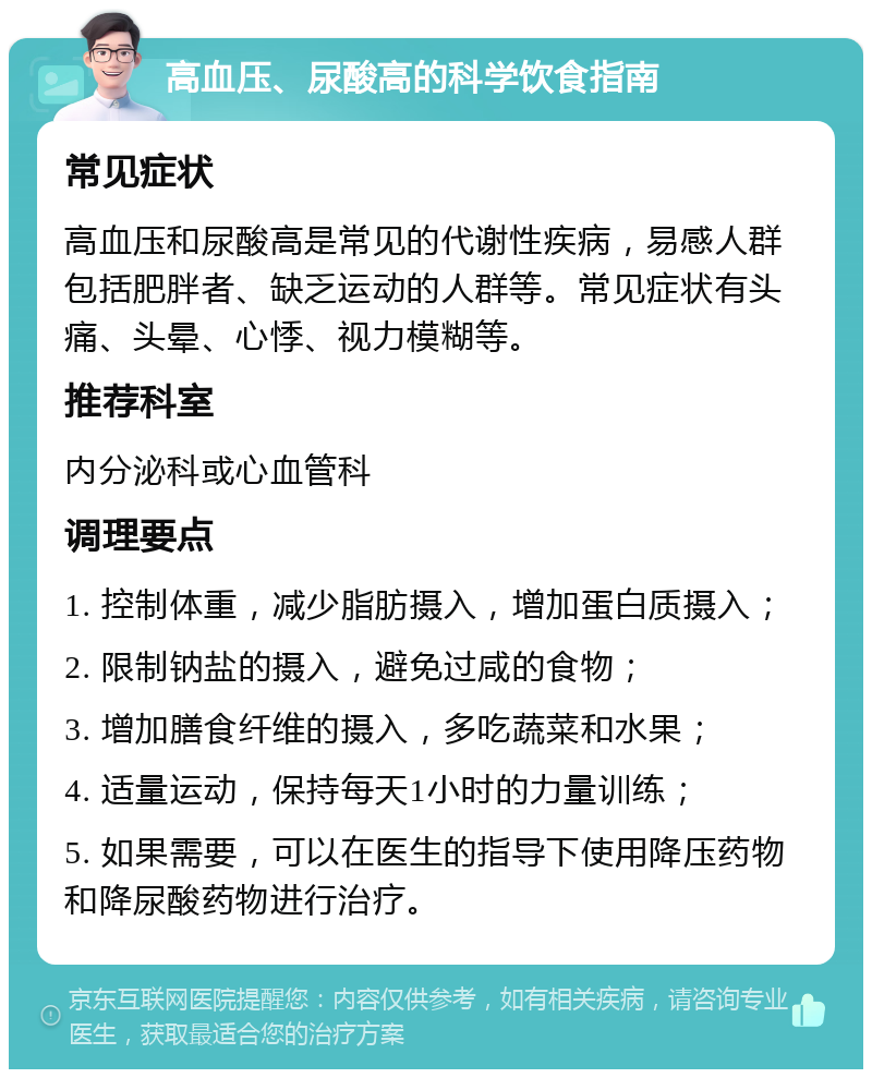 高血压、尿酸高的科学饮食指南 常见症状 高血压和尿酸高是常见的代谢性疾病，易感人群包括肥胖者、缺乏运动的人群等。常见症状有头痛、头晕、心悸、视力模糊等。 推荐科室 内分泌科或心血管科 调理要点 1. 控制体重，减少脂肪摄入，增加蛋白质摄入； 2. 限制钠盐的摄入，避免过咸的食物； 3. 增加膳食纤维的摄入，多吃蔬菜和水果； 4. 适量运动，保持每天1小时的力量训练； 5. 如果需要，可以在医生的指导下使用降压药物和降尿酸药物进行治疗。