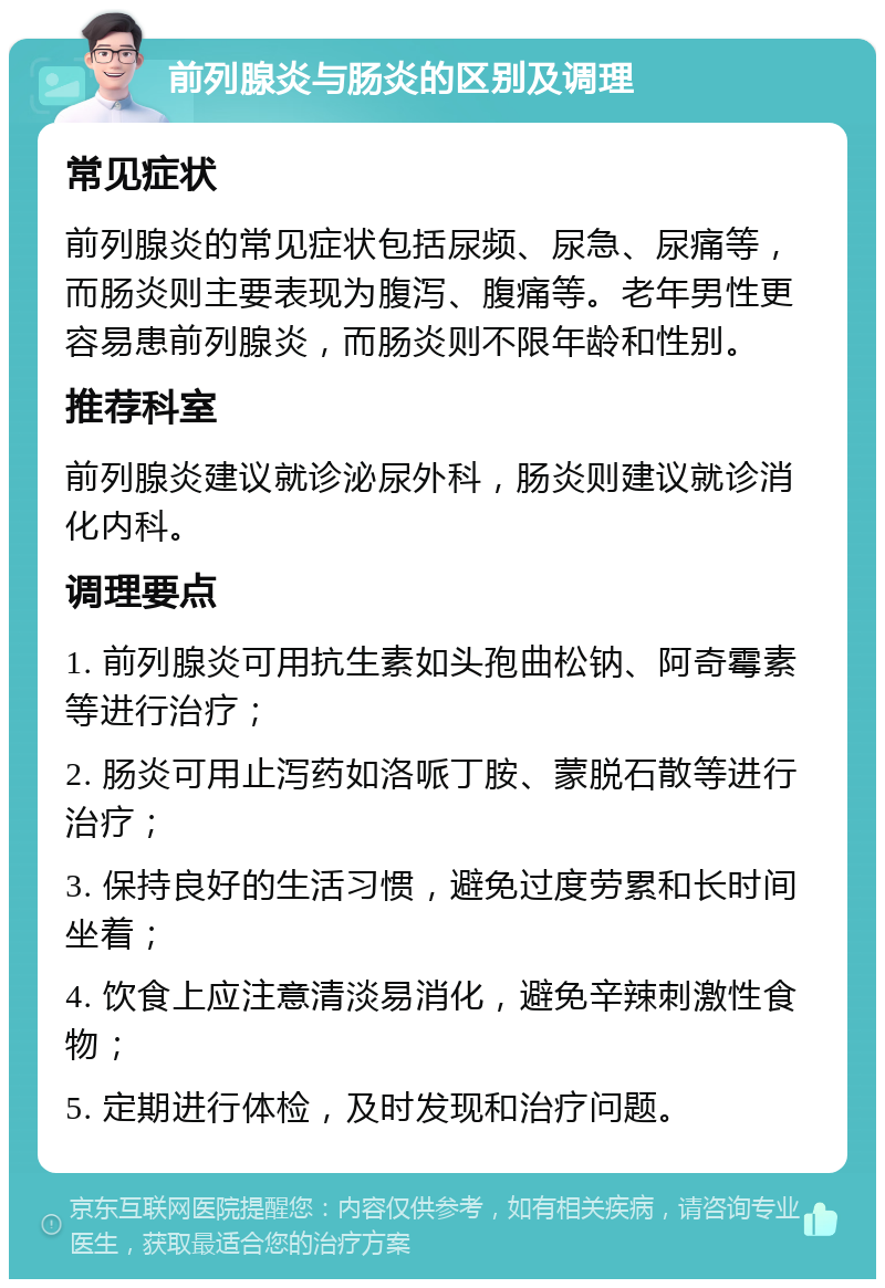 前列腺炎与肠炎的区别及调理 常见症状 前列腺炎的常见症状包括尿频、尿急、尿痛等，而肠炎则主要表现为腹泻、腹痛等。老年男性更容易患前列腺炎，而肠炎则不限年龄和性别。 推荐科室 前列腺炎建议就诊泌尿外科，肠炎则建议就诊消化内科。 调理要点 1. 前列腺炎可用抗生素如头孢曲松钠、阿奇霉素等进行治疗； 2. 肠炎可用止泻药如洛哌丁胺、蒙脱石散等进行治疗； 3. 保持良好的生活习惯，避免过度劳累和长时间坐着； 4. 饮食上应注意清淡易消化，避免辛辣刺激性食物； 5. 定期进行体检，及时发现和治疗问题。