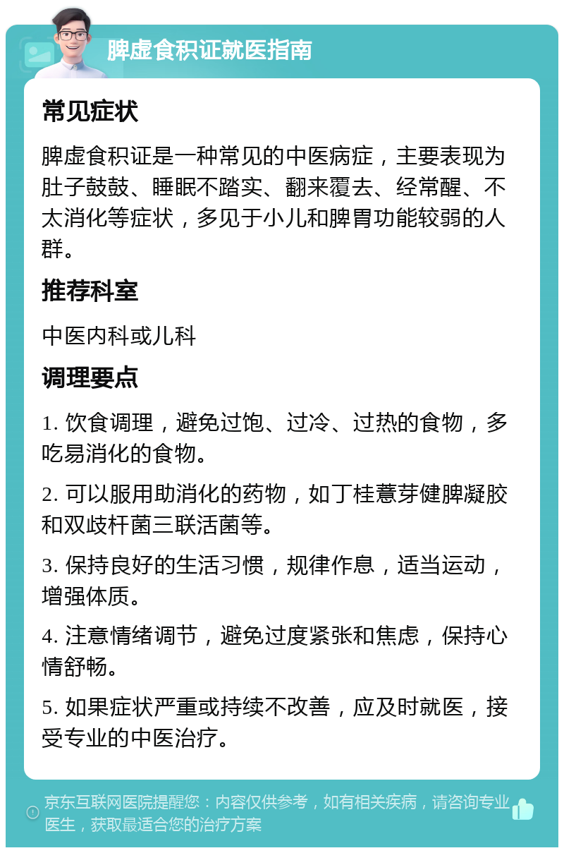 脾虚食积证就医指南 常见症状 脾虚食积证是一种常见的中医病症，主要表现为肚子鼓鼓、睡眠不踏实、翻来覆去、经常醒、不太消化等症状，多见于小儿和脾胃功能较弱的人群。 推荐科室 中医内科或儿科 调理要点 1. 饮食调理，避免过饱、过冷、过热的食物，多吃易消化的食物。 2. 可以服用助消化的药物，如丁桂薏芽健脾凝胶和双歧杆菌三联活菌等。 3. 保持良好的生活习惯，规律作息，适当运动，增强体质。 4. 注意情绪调节，避免过度紧张和焦虑，保持心情舒畅。 5. 如果症状严重或持续不改善，应及时就医，接受专业的中医治疗。