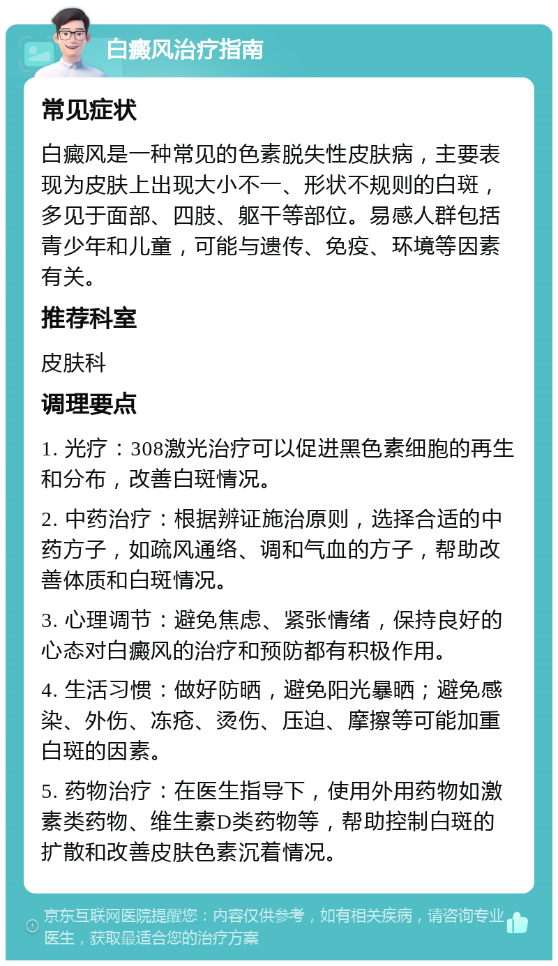 白癜风治疗指南 常见症状 白癜风是一种常见的色素脱失性皮肤病，主要表现为皮肤上出现大小不一、形状不规则的白斑，多见于面部、四肢、躯干等部位。易感人群包括青少年和儿童，可能与遗传、免疫、环境等因素有关。 推荐科室 皮肤科 调理要点 1. 光疗：308激光治疗可以促进黑色素细胞的再生和分布，改善白斑情况。 2. 中药治疗：根据辨证施治原则，选择合适的中药方子，如疏风通络、调和气血的方子，帮助改善体质和白斑情况。 3. 心理调节：避免焦虑、紧张情绪，保持良好的心态对白癜风的治疗和预防都有积极作用。 4. 生活习惯：做好防晒，避免阳光暴晒；避免感染、外伤、冻疮、烫伤、压迫、摩擦等可能加重白斑的因素。 5. 药物治疗：在医生指导下，使用外用药物如激素类药物、维生素D类药物等，帮助控制白斑的扩散和改善皮肤色素沉着情况。