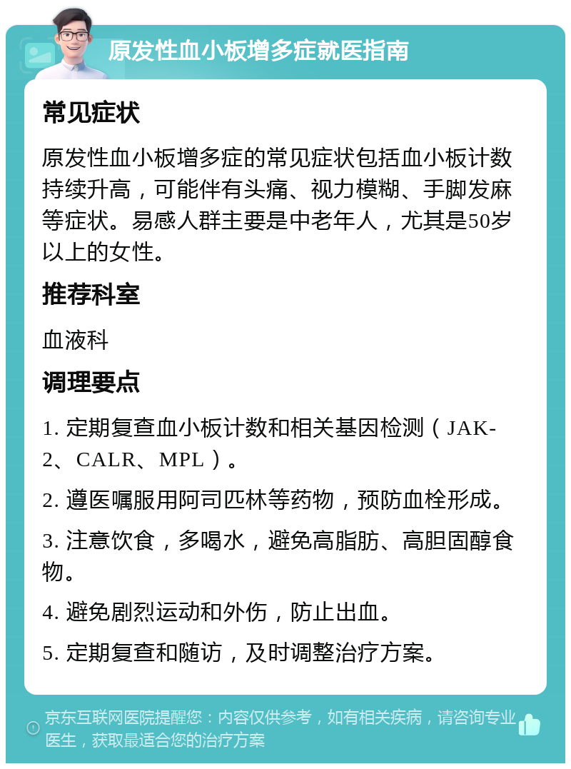 原发性血小板增多症就医指南 常见症状 原发性血小板增多症的常见症状包括血小板计数持续升高，可能伴有头痛、视力模糊、手脚发麻等症状。易感人群主要是中老年人，尤其是50岁以上的女性。 推荐科室 血液科 调理要点 1. 定期复查血小板计数和相关基因检测（JAK-2、CALR、MPL）。 2. 遵医嘱服用阿司匹林等药物，预防血栓形成。 3. 注意饮食，多喝水，避免高脂肪、高胆固醇食物。 4. 避免剧烈运动和外伤，防止出血。 5. 定期复查和随访，及时调整治疗方案。