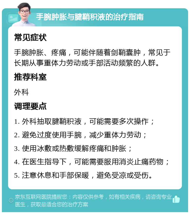 手腕肿胀与腱鞘积液的治疗指南 常见症状 手腕肿胀、疼痛，可能伴随着剑鞘囊肿，常见于长期从事重体力劳动或手部活动频繁的人群。 推荐科室 外科 调理要点 1. 外科抽取腱鞘积液，可能需要多次操作； 2. 避免过度使用手腕，减少重体力劳动； 3. 使用冰敷或热敷缓解疼痛和肿胀； 4. 在医生指导下，可能需要服用消炎止痛药物； 5. 注意休息和手部保暖，避免受凉或受伤。