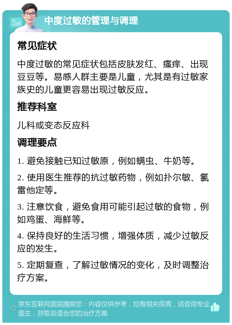 中度过敏的管理与调理 常见症状 中度过敏的常见症状包括皮肤发红、瘙痒、出现豆豆等。易感人群主要是儿童，尤其是有过敏家族史的儿童更容易出现过敏反应。 推荐科室 儿科或变态反应科 调理要点 1. 避免接触已知过敏原，例如螨虫、牛奶等。 2. 使用医生推荐的抗过敏药物，例如扑尔敏、氯雷他定等。 3. 注意饮食，避免食用可能引起过敏的食物，例如鸡蛋、海鲜等。 4. 保持良好的生活习惯，增强体质，减少过敏反应的发生。 5. 定期复查，了解过敏情况的变化，及时调整治疗方案。