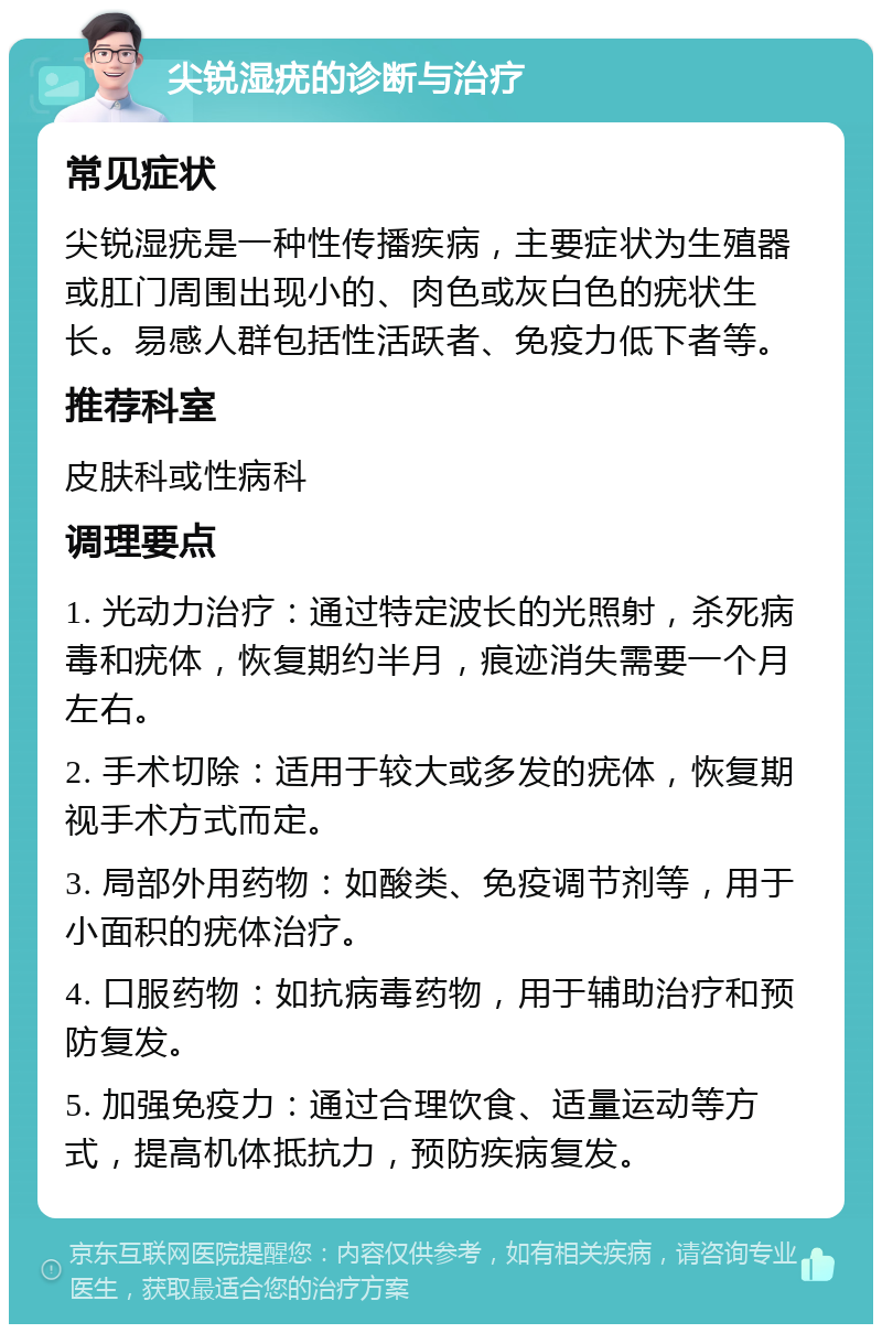 尖锐湿疣的诊断与治疗 常见症状 尖锐湿疣是一种性传播疾病，主要症状为生殖器或肛门周围出现小的、肉色或灰白色的疣状生长。易感人群包括性活跃者、免疫力低下者等。 推荐科室 皮肤科或性病科 调理要点 1. 光动力治疗：通过特定波长的光照射，杀死病毒和疣体，恢复期约半月，痕迹消失需要一个月左右。 2. 手术切除：适用于较大或多发的疣体，恢复期视手术方式而定。 3. 局部外用药物：如酸类、免疫调节剂等，用于小面积的疣体治疗。 4. 口服药物：如抗病毒药物，用于辅助治疗和预防复发。 5. 加强免疫力：通过合理饮食、适量运动等方式，提高机体抵抗力，预防疾病复发。